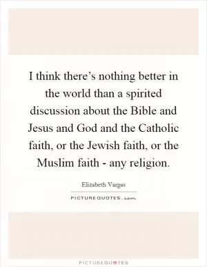 I think there’s nothing better in the world than a spirited discussion about the Bible and Jesus and God and the Catholic faith, or the Jewish faith, or the Muslim faith - any religion Picture Quote #1