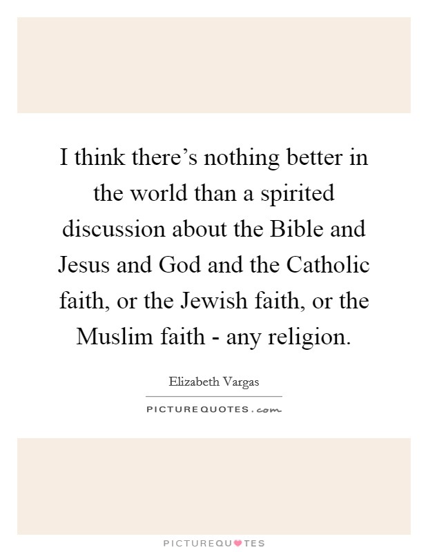 I think there's nothing better in the world than a spirited discussion about the Bible and Jesus and God and the Catholic faith, or the Jewish faith, or the Muslim faith - any religion. Picture Quote #1