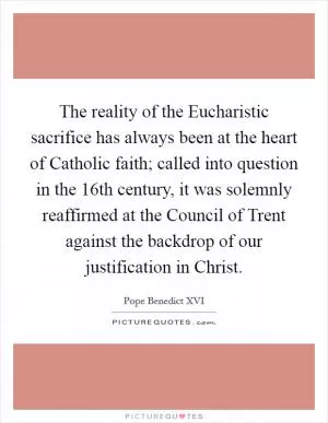 The reality of the Eucharistic sacrifice has always been at the heart of Catholic faith; called into question in the 16th century, it was solemnly reaffirmed at the Council of Trent against the backdrop of our justification in Christ Picture Quote #1