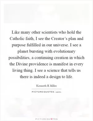 Like many other scientists who hold the Catholic faith, I see the Creator’s plan and purpose fulfilled in our universe. I see a planet bursting with evolutionary possibilities, a continuing creation in which the Divine providence is manifest in every living thing. I see a science that tells us there is indeed a design to life Picture Quote #1