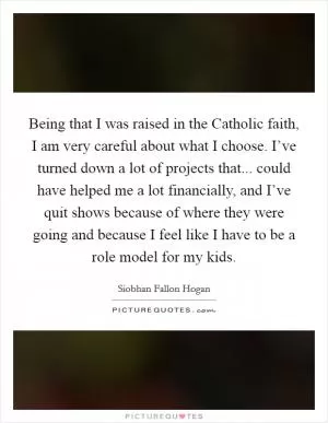 Being that I was raised in the Catholic faith, I am very careful about what I choose. I’ve turned down a lot of projects that... could have helped me a lot financially, and I’ve quit shows because of where they were going and because I feel like I have to be a role model for my kids Picture Quote #1