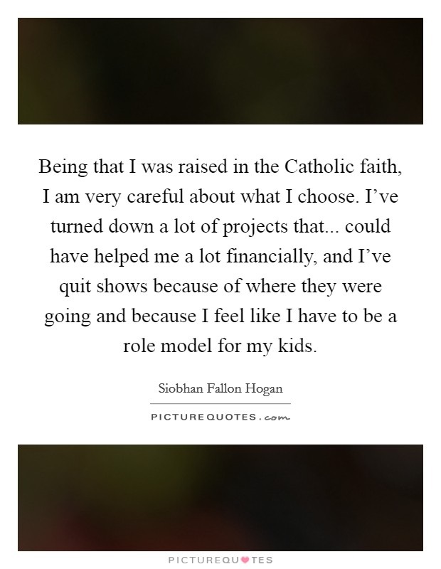 Being that I was raised in the Catholic faith, I am very careful about what I choose. I've turned down a lot of projects that... could have helped me a lot financially, and I've quit shows because of where they were going and because I feel like I have to be a role model for my kids. Picture Quote #1