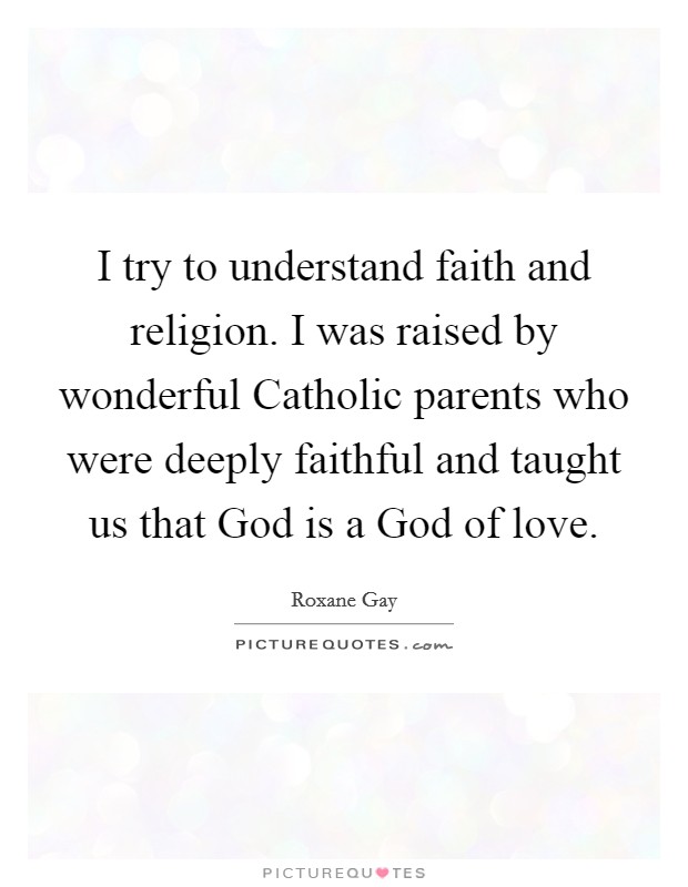 I try to understand faith and religion. I was raised by wonderful Catholic parents who were deeply faithful and taught us that God is a God of love. Picture Quote #1