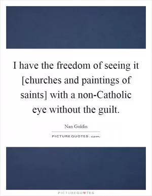 I have the freedom of seeing it [churches and paintings of saints] with a non-Catholic eye without the guilt Picture Quote #1