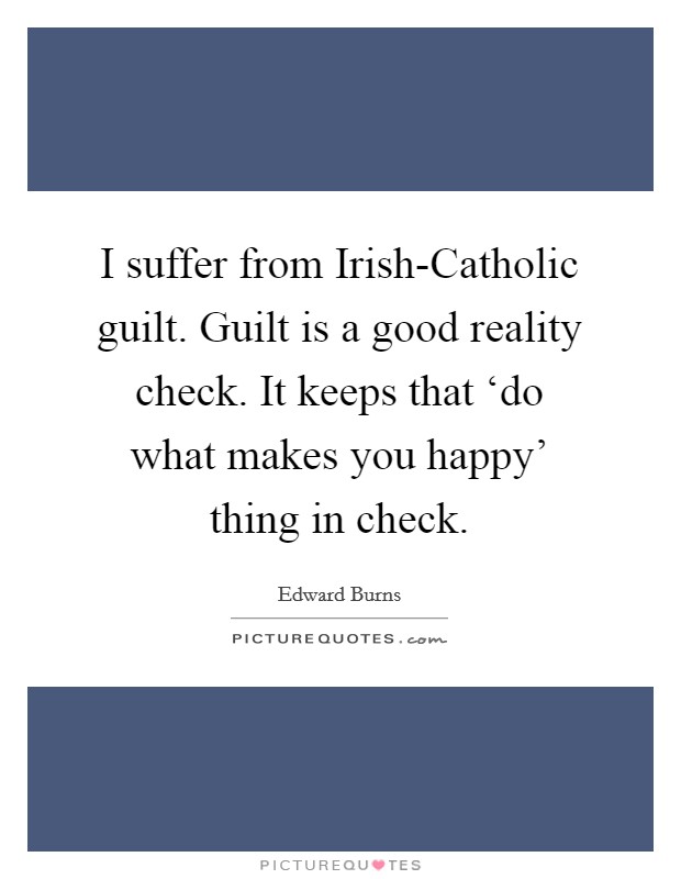 I suffer from Irish-Catholic guilt. Guilt is a good reality check. It keeps that ‘do what makes you happy' thing in check. Picture Quote #1