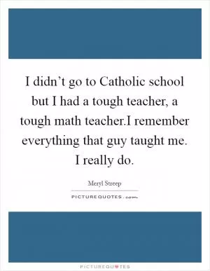I didn’t go to Catholic school but I had a tough teacher, a tough math teacher.I remember everything that guy taught me. I really do Picture Quote #1