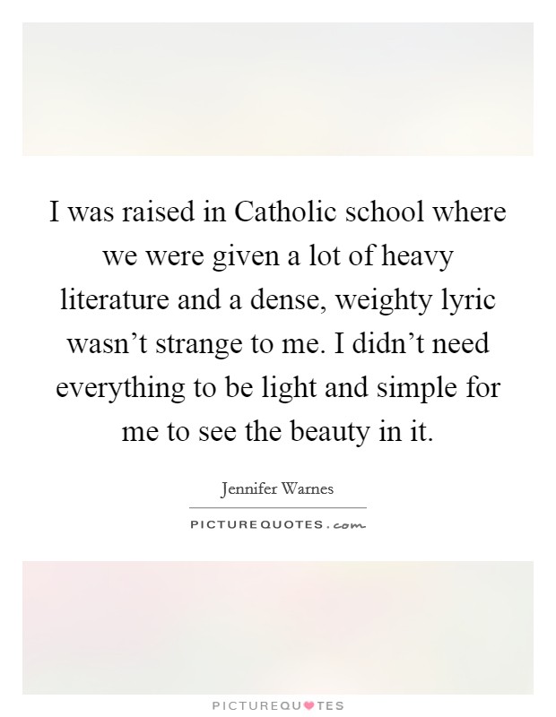 I was raised in Catholic school where we were given a lot of heavy literature and a dense, weighty lyric wasn't strange to me. I didn't need everything to be light and simple for me to see the beauty in it. Picture Quote #1