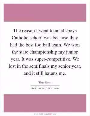 The reason I went to an all-boys Catholic school was because they had the best football team. We won the state championship my junior year. It was super-competitive. We lost in the semifinals my senior year, and it still haunts me Picture Quote #1