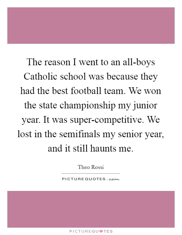 The reason I went to an all-boys Catholic school was because they had the best football team. We won the state championship my junior year. It was super-competitive. We lost in the semifinals my senior year, and it still haunts me. Picture Quote #1