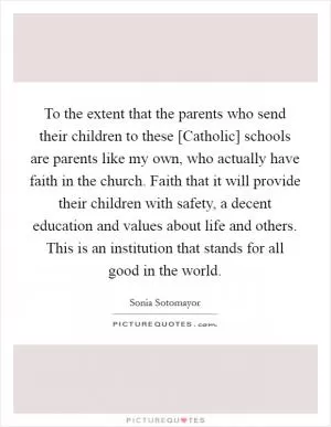 To the extent that the parents who send their children to these [Catholic] schools are parents like my own, who actually have faith in the church. Faith that it will provide their children with safety, a decent education and values about life and others. This is an institution that stands for all good in the world Picture Quote #1
