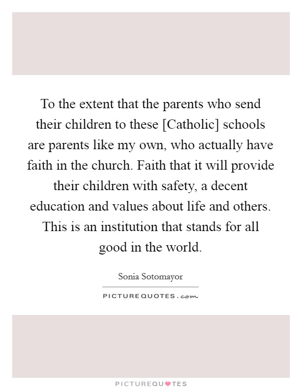 To the extent that the parents who send their children to these [Catholic] schools are parents like my own, who actually have faith in the church. Faith that it will provide their children with safety, a decent education and values about life and others. This is an institution that stands for all good in the world. Picture Quote #1
