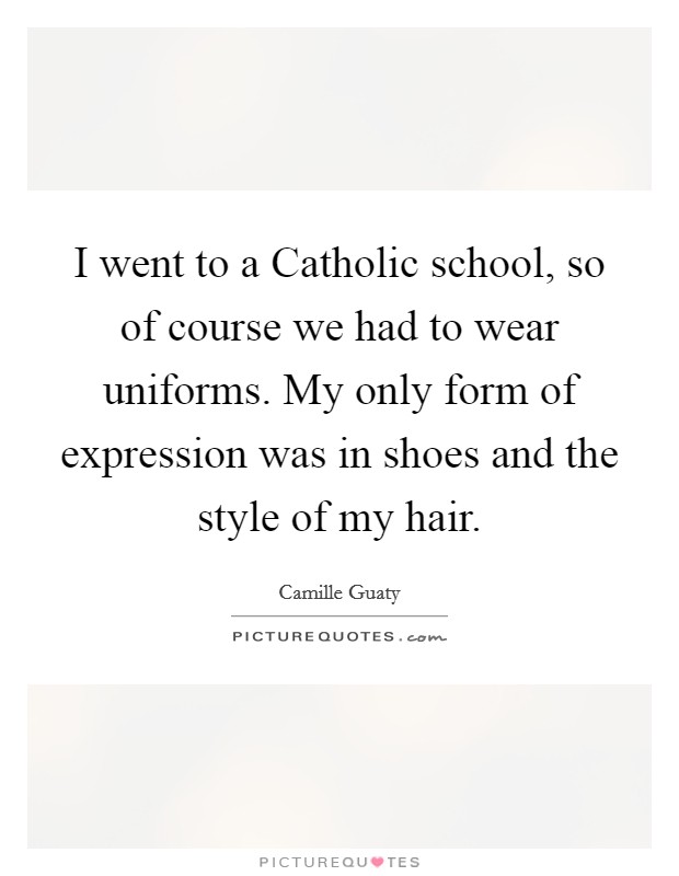 I went to a Catholic school, so of course we had to wear uniforms. My only form of expression was in shoes and the style of my hair. Picture Quote #1