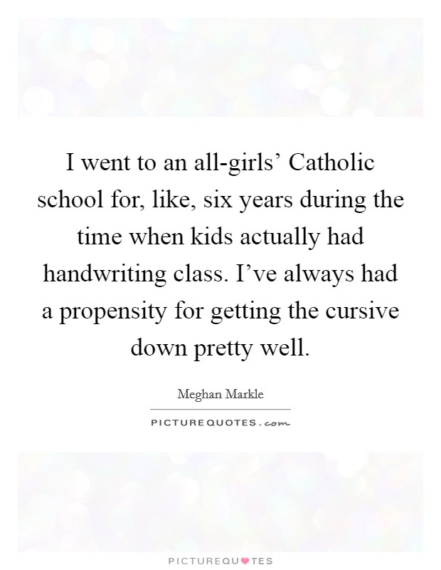 I went to an all-girls' Catholic school for, like, six years during the time when kids actually had handwriting class. I've always had a propensity for getting the cursive down pretty well. Picture Quote #1