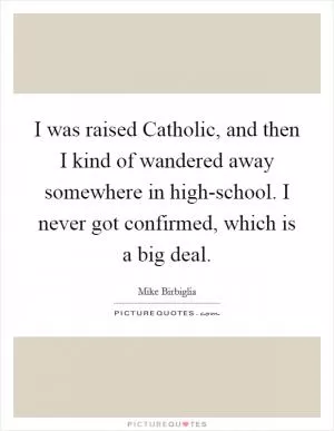 I was raised Catholic, and then I kind of wandered away somewhere in high-school. I never got confirmed, which is a big deal Picture Quote #1