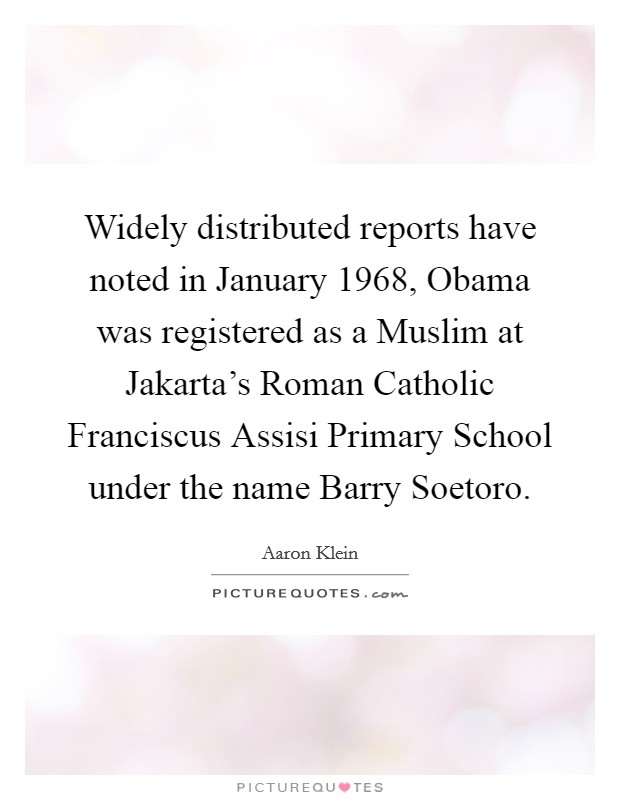 Widely distributed reports have noted in January 1968, Obama was registered as a Muslim at Jakarta's Roman Catholic Franciscus Assisi Primary School under the name Barry Soetoro. Picture Quote #1