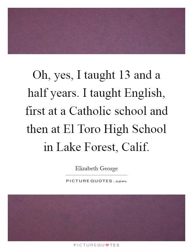 Oh, yes, I taught 13 and a half years. I taught English, first at a Catholic school and then at El Toro High School in Lake Forest, Calif. Picture Quote #1