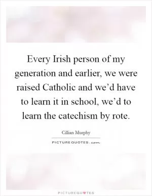 Every Irish person of my generation and earlier, we were raised Catholic and we’d have to learn it in school, we’d to learn the catechism by rote Picture Quote #1