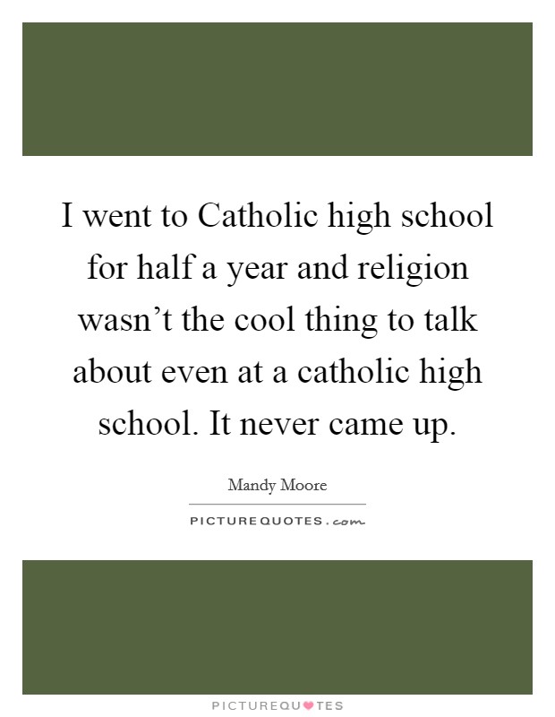 I went to Catholic high school for half a year and religion wasn't the cool thing to talk about even at a catholic high school. It never came up. Picture Quote #1