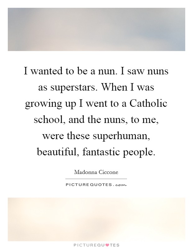 I wanted to be a nun. I saw nuns as superstars. When I was growing up I went to a Catholic school, and the nuns, to me, were these superhuman, beautiful, fantastic people. Picture Quote #1
