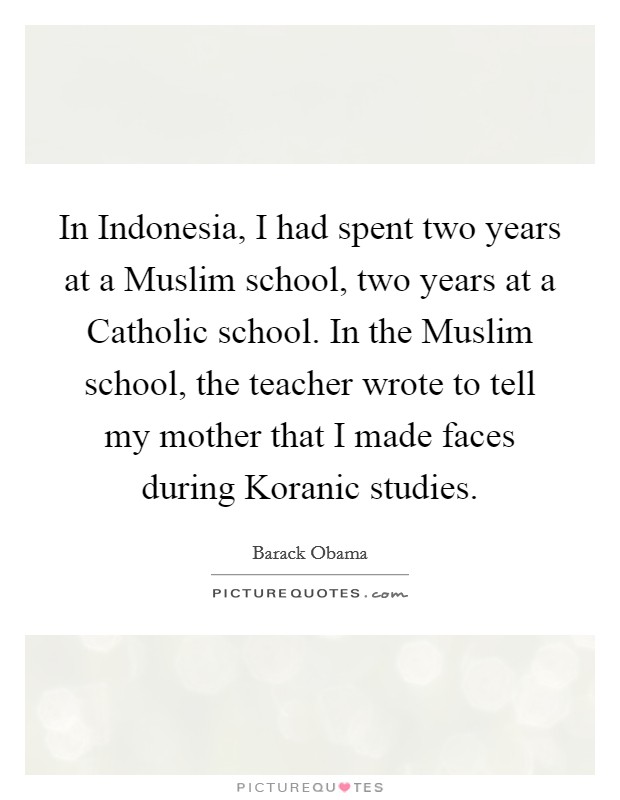 In Indonesia, I had spent two years at a Muslim school, two years at a Catholic school. In the Muslim school, the teacher wrote to tell my mother that I made faces during Koranic studies. Picture Quote #1