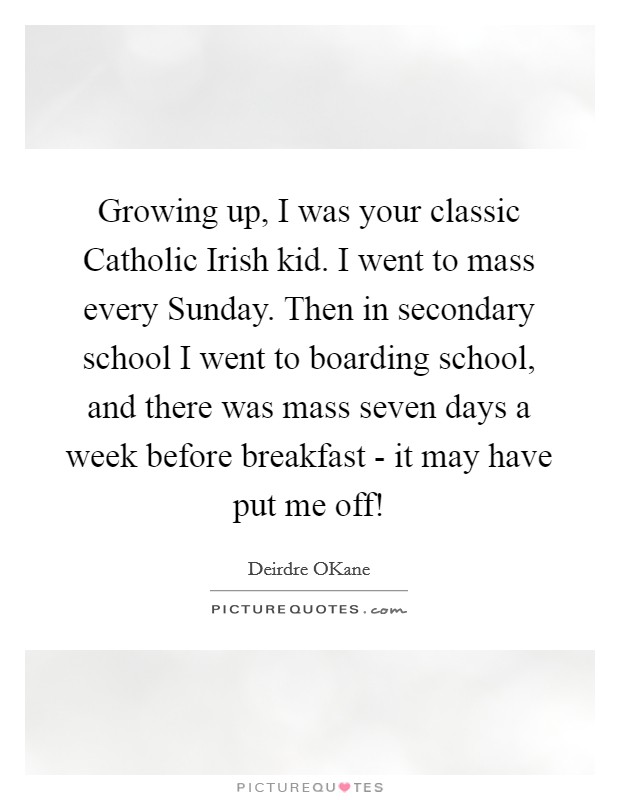 Growing up, I was your classic Catholic Irish kid. I went to mass every Sunday. Then in secondary school I went to boarding school, and there was mass seven days a week before breakfast - it may have put me off! Picture Quote #1