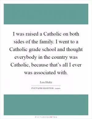 I was raised a Catholic on both sides of the family. I went to a Catholic grade school and thought everybody in the country was Catholic, because that’s all I ever was associated with Picture Quote #1