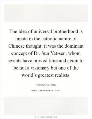The idea of universal brotherhood is innate in the catholic nature of Chinese thought; it was the dominant concept of Dr. Sun Yat-sen, whom events have proved time and again to be not a visionary but one of the world’s greatest realists Picture Quote #1