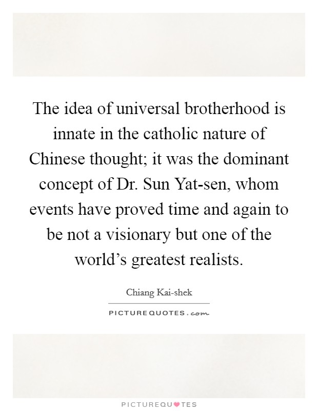 The idea of universal brotherhood is innate in the catholic nature of Chinese thought; it was the dominant concept of Dr. Sun Yat-sen, whom events have proved time and again to be not a visionary but one of the world's greatest realists. Picture Quote #1