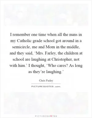 I remember one time when all the nuns in my Catholic grade school got around in a semicircle, me and Mom in the middle, and they said, ‘Mrs. Farley, the children at school are laughing at Christopher, not with him.’ I thought, ‘Who cares? As long as they’re laughing.’ Picture Quote #1