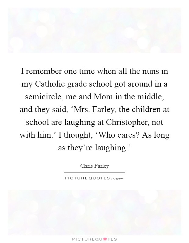 I remember one time when all the nuns in my Catholic grade school got around in a semicircle, me and Mom in the middle, and they said, ‘Mrs. Farley, the children at school are laughing at Christopher, not with him.' I thought, ‘Who cares? As long as they're laughing.' Picture Quote #1
