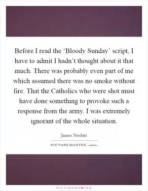 Before I read the ‘Bloody Sunday’ script, I have to admit I hadn’t thought about it that much. There was probably even part of me which assumed there was no smoke without fire. That the Catholics who were shot must have done something to provoke such a response from the army. I was extremely ignorant of the whole situation Picture Quote #1