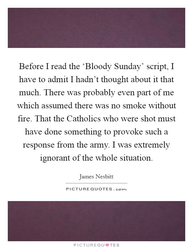 Before I read the ‘Bloody Sunday' script, I have to admit I hadn't thought about it that much. There was probably even part of me which assumed there was no smoke without fire. That the Catholics who were shot must have done something to provoke such a response from the army. I was extremely ignorant of the whole situation. Picture Quote #1