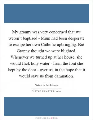 My granny was very concerned that we weren’t baptised - Mum had been desperate to escape her own Catholic upbringing. But Granny thought we were blighted. Whenever we turned up at her house, she would flick holy water - from the font she kept by the door - over us, in the hope that it would save us from damnation Picture Quote #1