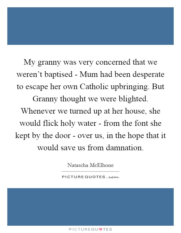 My granny was very concerned that we weren't baptised - Mum had been desperate to escape her own Catholic upbringing. But Granny thought we were blighted. Whenever we turned up at her house, she would flick holy water - from the font she kept by the door - over us, in the hope that it would save us from damnation. Picture Quote #1