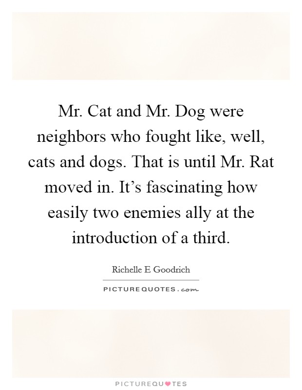 Mr. Cat and Mr. Dog were neighbors who fought like, well, cats and dogs. That is until Mr. Rat moved in. It's fascinating how easily two enemies ally at the introduction of a third. Picture Quote #1