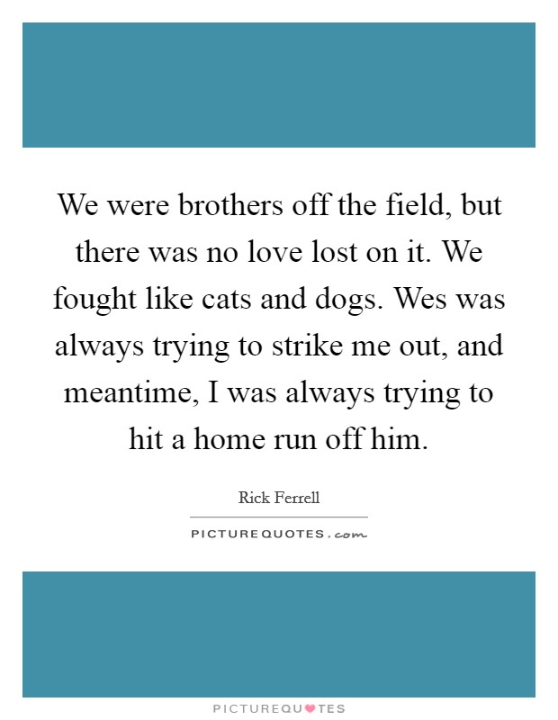 We were brothers off the field, but there was no love lost on it. We fought like cats and dogs. Wes was always trying to strike me out, and meantime, I was always trying to hit a home run off him. Picture Quote #1