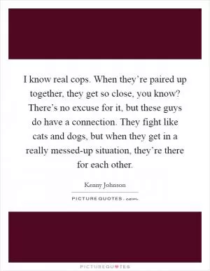 I know real cops. When they’re paired up together, they get so close, you know? There’s no excuse for it, but these guys do have a connection. They fight like cats and dogs, but when they get in a really messed-up situation, they’re there for each other Picture Quote #1