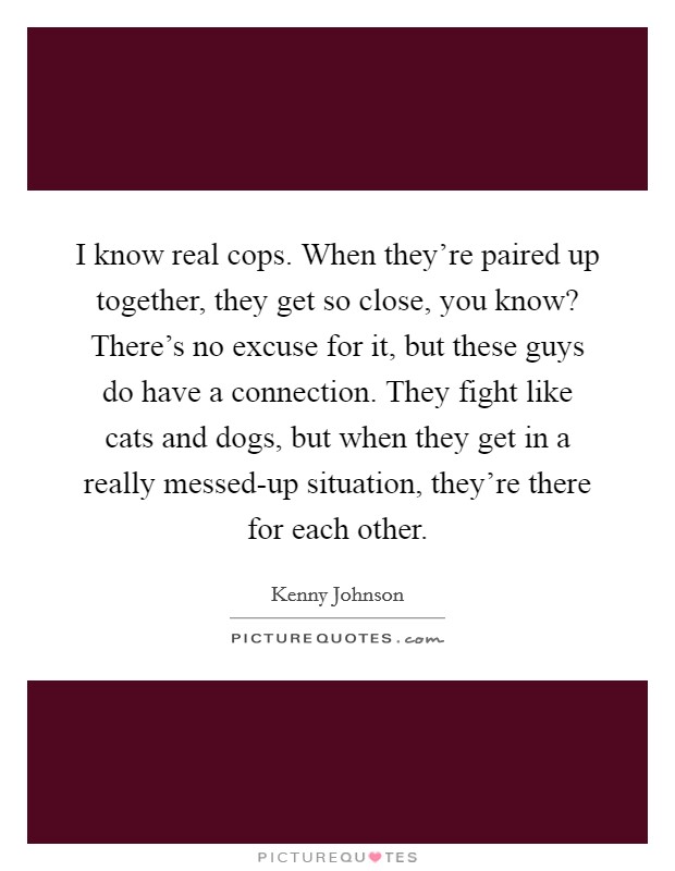 I know real cops. When they're paired up together, they get so close, you know? There's no excuse for it, but these guys do have a connection. They fight like cats and dogs, but when they get in a really messed-up situation, they're there for each other. Picture Quote #1