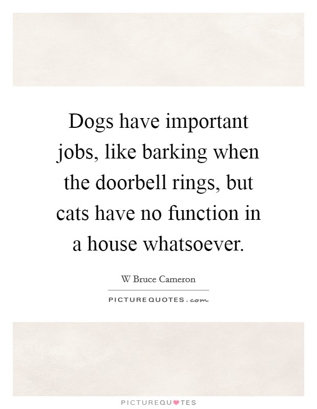 Dogs have important jobs, like barking when the doorbell rings, but cats have no function in a house whatsoever. Picture Quote #1