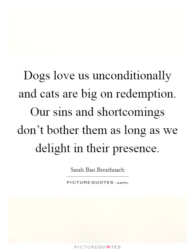 Dogs love us unconditionally and cats are big on redemption. Our sins and shortcomings don't bother them as long as we delight in their presence. Picture Quote #1