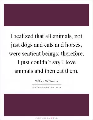 I realized that all animals, not just dogs and cats and horses, were sentient beings; therefore, I just couldn’t say I love animals and then eat them Picture Quote #1