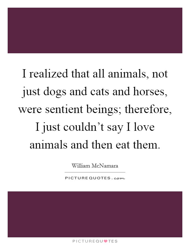 I realized that all animals, not just dogs and cats and horses, were sentient beings; therefore, I just couldn't say I love animals and then eat them. Picture Quote #1