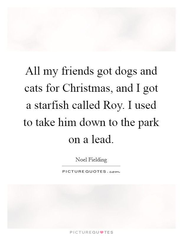 All my friends got dogs and cats for Christmas, and I got a starfish called Roy. I used to take him down to the park on a lead. Picture Quote #1