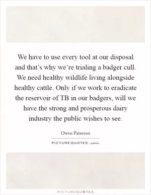 We have to use every tool at our disposal and that’s why we’re trialing a badger cull. We need healthy wildlife living alongside healthy cattle. Only if we work to eradicate the reservoir of TB in our badgers, will we have the strong and prosperous dairy industry the public wishes to see Picture Quote #1