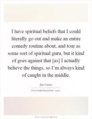 I have spiritual beliefs that I could literally go out and make an entire comedy routine about, and tour as some sort of spiritual guru, but it kind of goes against that [as] I actually believe the things, so I’m always kind of caught in the middle Picture Quote #1
