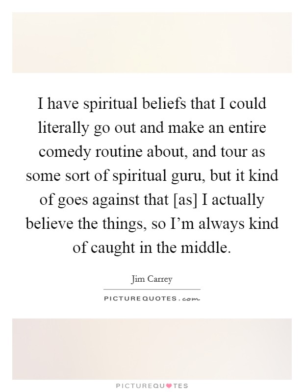 I have spiritual beliefs that I could literally go out and make an entire comedy routine about, and tour as some sort of spiritual guru, but it kind of goes against that [as] I actually believe the things, so I'm always kind of caught in the middle. Picture Quote #1
