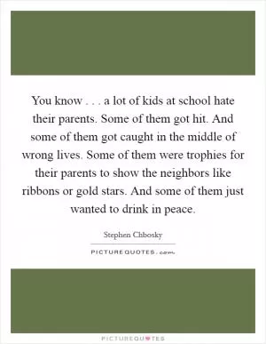 You know . . . a lot of kids at school hate their parents. Some of them got hit. And some of them got caught in the middle of wrong lives. Some of them were trophies for their parents to show the neighbors like ribbons or gold stars. And some of them just wanted to drink in peace Picture Quote #1