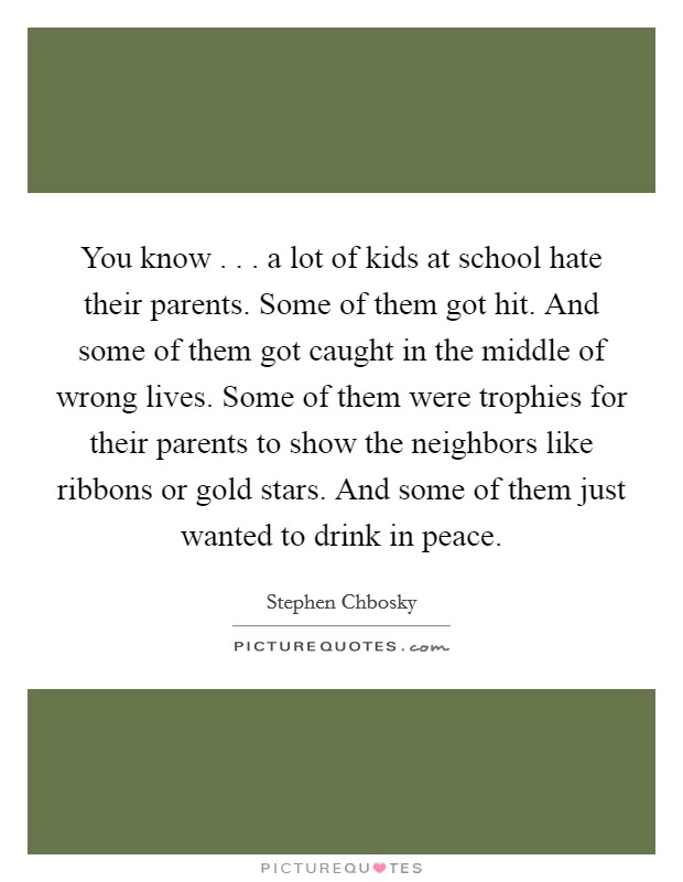 You know . . . a lot of kids at school hate their parents. Some of them got hit. And some of them got caught in the middle of wrong lives. Some of them were trophies for their parents to show the neighbors like ribbons or gold stars. And some of them just wanted to drink in peace. Picture Quote #1