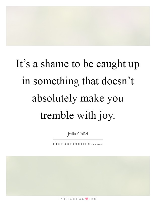 It's a shame to be caught up in something that doesn't absolutely make you tremble with joy. Picture Quote #1