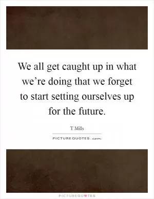 We all get caught up in what we’re doing that we forget to start setting ourselves up for the future Picture Quote #1
